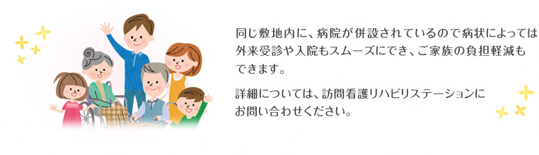 同じ敷地内に、病院が併設されているので病状によっては外来受診や入院もスムーズにでき、ご家族の負担軽減もできます。