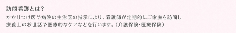 訪問看護とは？かかりつけ医や病院の主治医の指示により、看護師が定期的にご家庭を訪問し療養上のお世話や医療的なケアなどを行います。（介護保険・医療保険）
